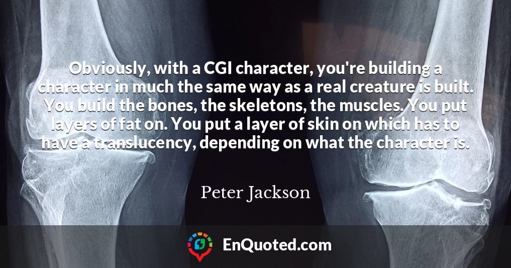 Obviously, with a CGI character, you're building a character in much the same way as a real creature is built. You build the bones, the skeletons, the muscles. You put layers of fat on. You put a layer of skin on which has to have a translucency, depending on what the character is.