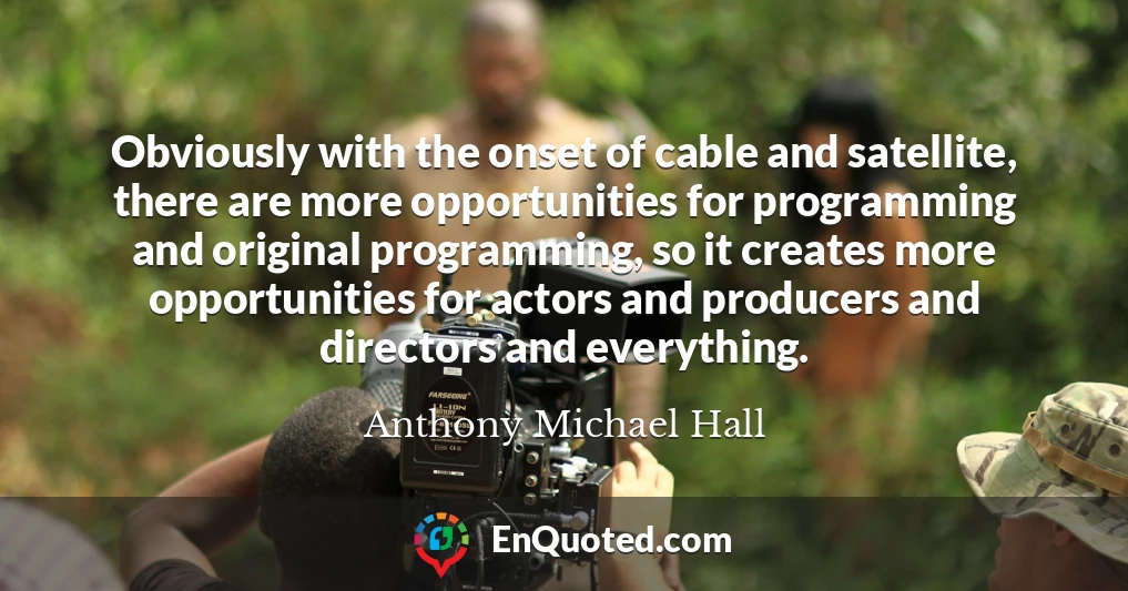 Obviously with the onset of cable and satellite, there are more opportunities for programming and original programming, so it creates more opportunities for actors and producers and directors and everything.