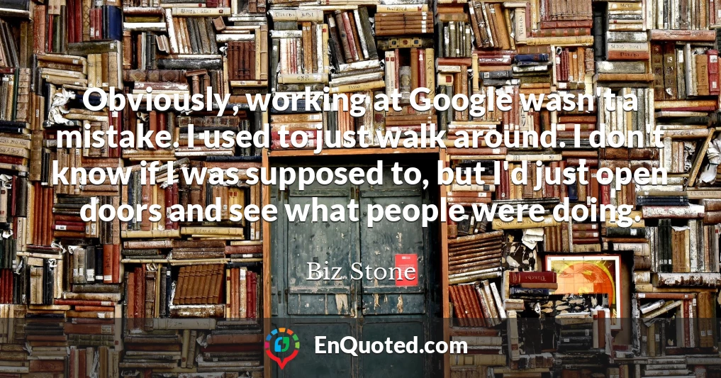 Obviously, working at Google wasn't a mistake. I used to just walk around. I don't know if I was supposed to, but I'd just open doors and see what people were doing.
