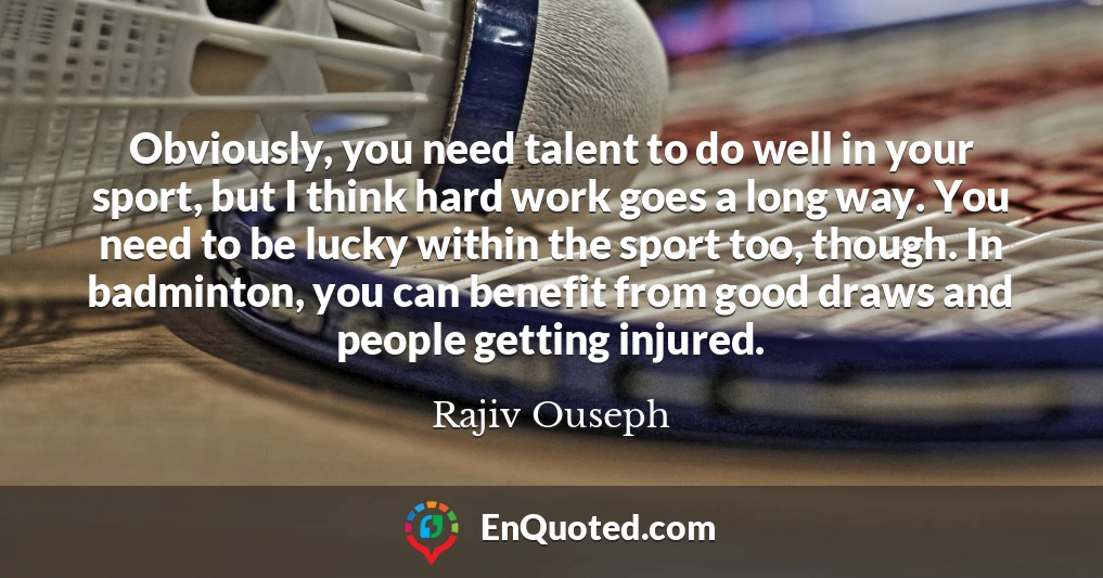 Obviously, you need talent to do well in your sport, but I think hard work goes a long way. You need to be lucky within the sport too, though. In badminton, you can benefit from good draws and people getting injured.