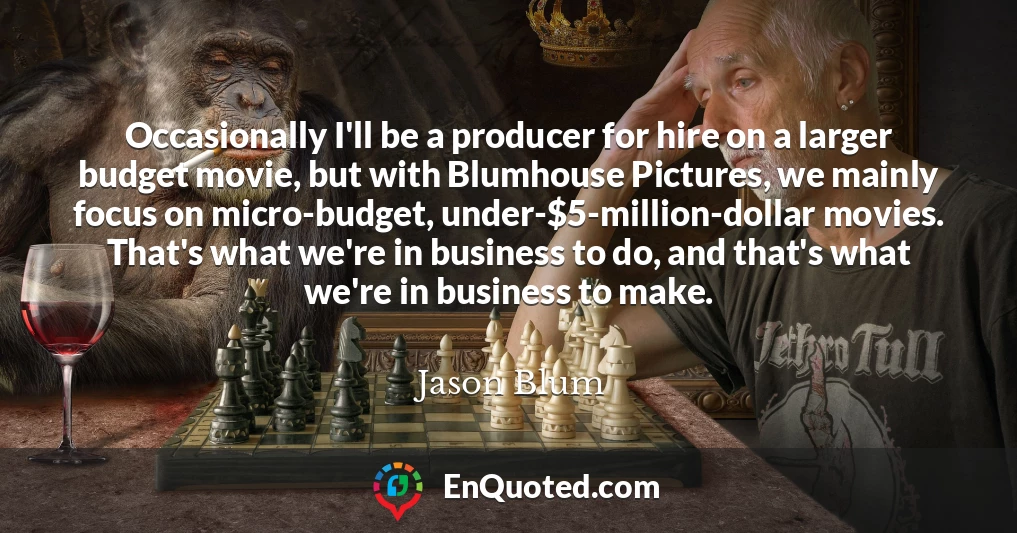 Occasionally I'll be a producer for hire on a larger budget movie, but with Blumhouse Pictures, we mainly focus on micro-budget, under-$5-million-dollar movies. That's what we're in business to do, and that's what we're in business to make.