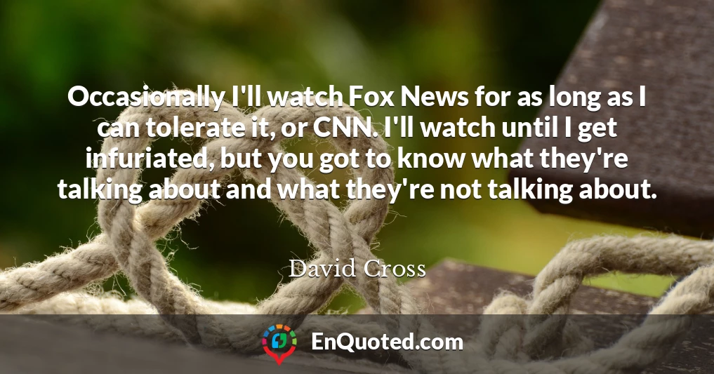 Occasionally I'll watch Fox News for as long as I can tolerate it, or CNN. I'll watch until I get infuriated, but you got to know what they're talking about and what they're not talking about.
