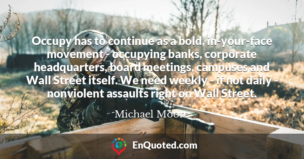 Occupy has to continue as a bold, in-your-face movement - occupying banks, corporate headquarters, board meetings, campuses and Wall Street itself. We need weekly - if not daily - nonviolent assaults right on Wall Street.