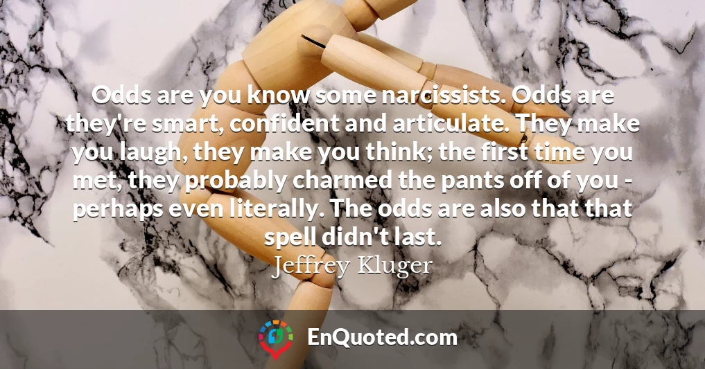 Odds are you know some narcissists. Odds are they're smart, confident and articulate. They make you laugh, they make you think; the first time you met, they probably charmed the pants off of you - perhaps even literally. The odds are also that that spell didn't last.