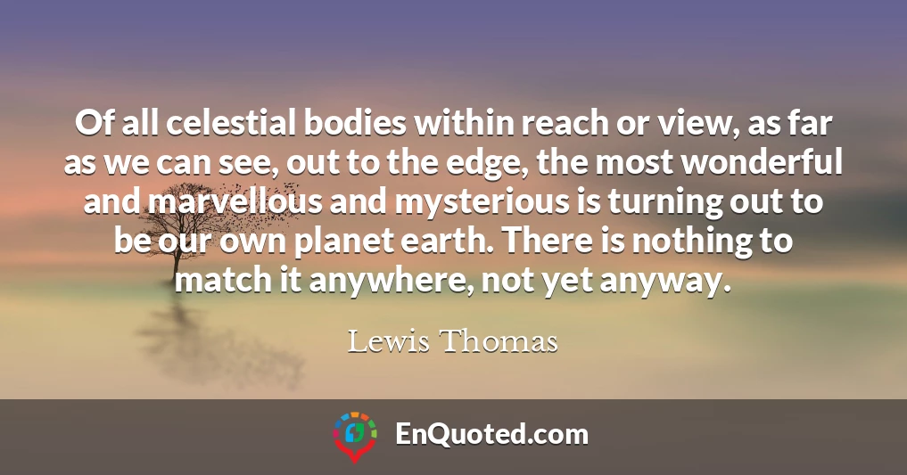 Of all celestial bodies within reach or view, as far as we can see, out to the edge, the most wonderful and marvellous and mysterious is turning out to be our own planet earth. There is nothing to match it anywhere, not yet anyway.
