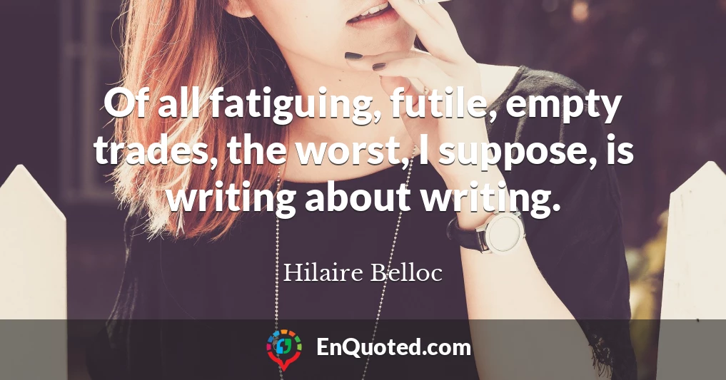 Of all fatiguing, futile, empty trades, the worst, I suppose, is writing about writing.