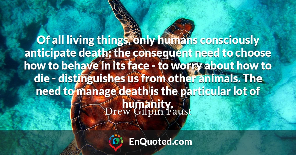 Of all living things, only humans consciously anticipate death; the consequent need to choose how to behave in its face - to worry about how to die - distinguishes us from other animals. The need to manage death is the particular lot of humanity.