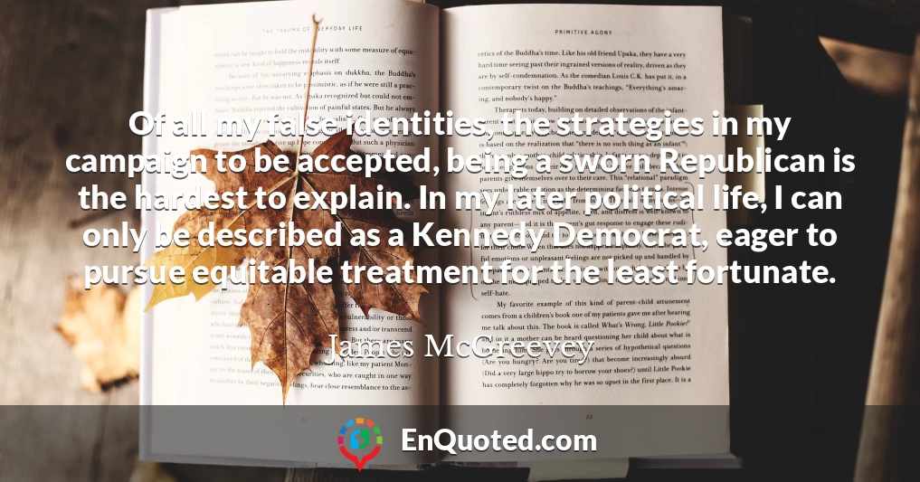 Of all my false identities, the strategies in my campaign to be accepted, being a sworn Republican is the hardest to explain. In my later political life, I can only be described as a Kennedy Democrat, eager to pursue equitable treatment for the least fortunate.