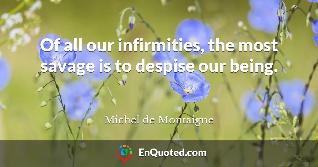 Of all our infirmities, the most savage is to despise our being.