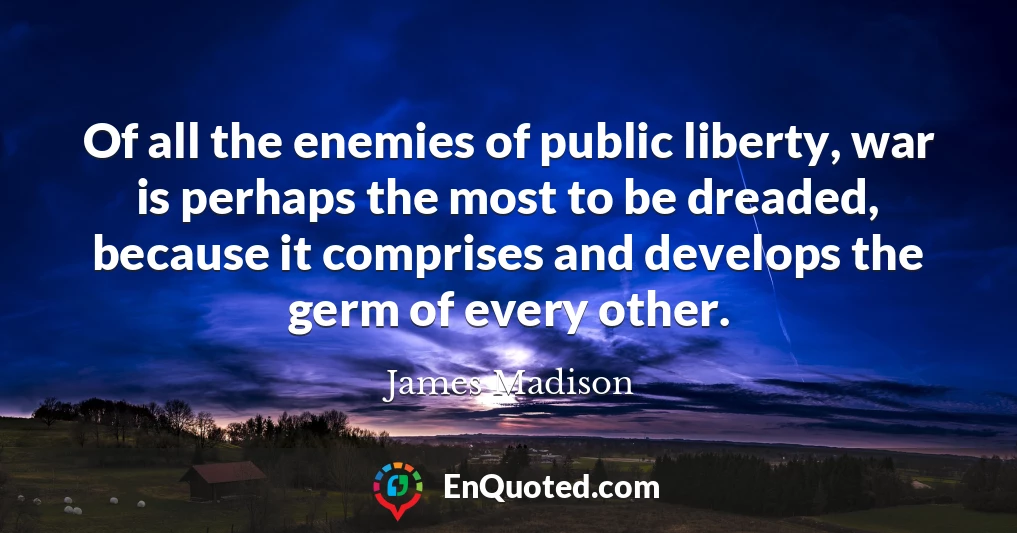 Of all the enemies of public liberty, war is perhaps the most to be dreaded, because it comprises and develops the germ of every other.