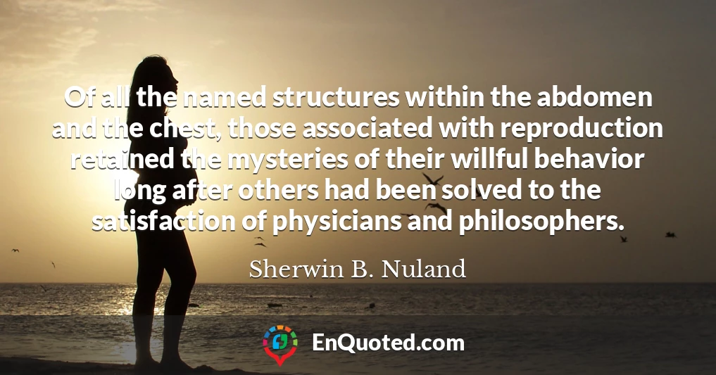 Of all the named structures within the abdomen and the chest, those associated with reproduction retained the mysteries of their willful behavior long after others had been solved to the satisfaction of physicians and philosophers.