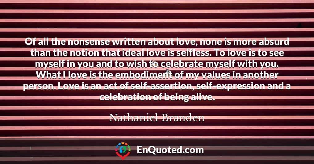 Of all the nonsense written about love, none is more absurd than the notion that ideal love is selfless. To love is to see myself in you and to wish to celebrate myself with you. What I love is the embodiment of my values in another person. Love is an act of self-assertion, self-expression and a celebration of being alive.