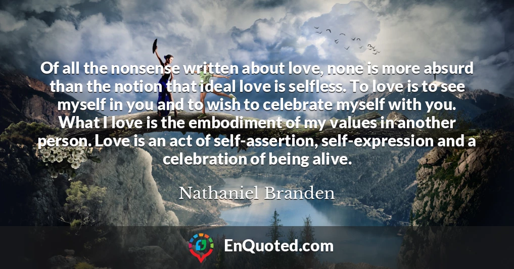 Of all the nonsense written about love, none is more absurd than the notion that ideal love is selfless. To love is to see myself in you and to wish to celebrate myself with you. What I love is the embodiment of my values in another person. Love is an act of self-assertion, self-expression and a celebration of being alive.