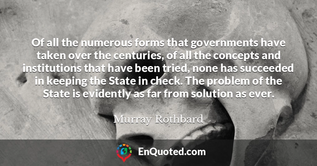 Of all the numerous forms that governments have taken over the centuries, of all the concepts and institutions that have been tried, none has succeeded in keeping the State in check. The problem of the State is evidently as far from solution as ever.