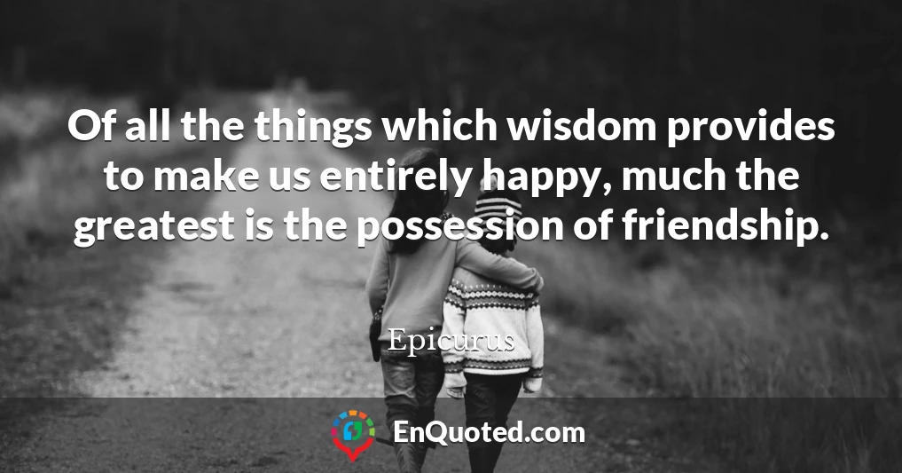 Of all the things which wisdom provides to make us entirely happy, much the greatest is the possession of friendship.