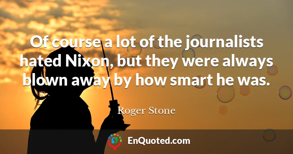 Of course a lot of the journalists hated Nixon, but they were always blown away by how smart he was.
