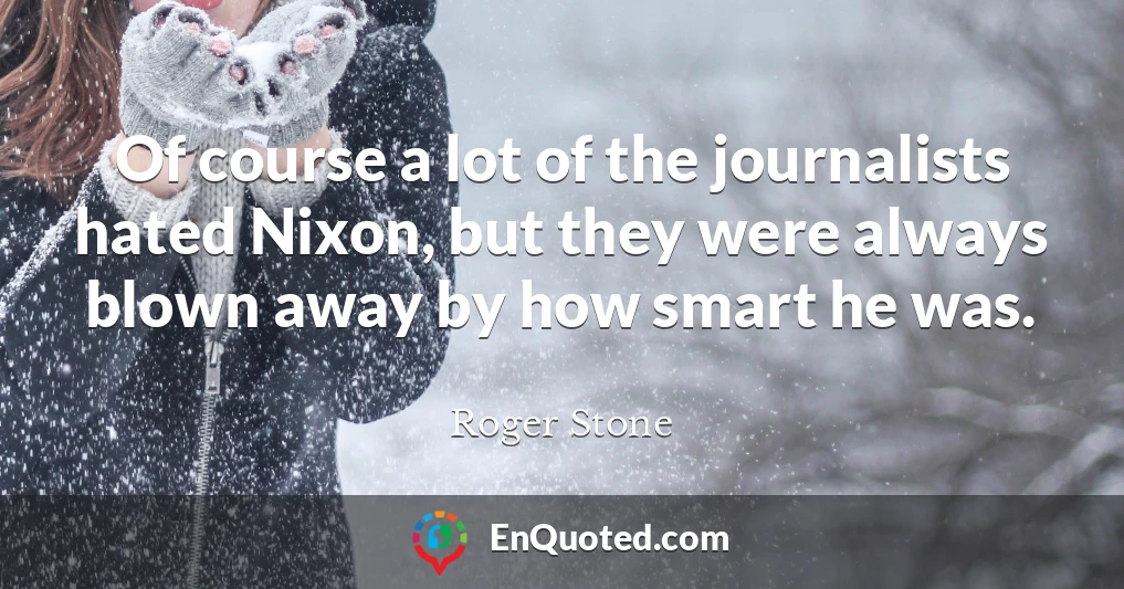 Of course a lot of the journalists hated Nixon, but they were always blown away by how smart he was.