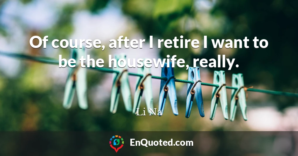 Of course, after I retire I want to be the housewife, really.