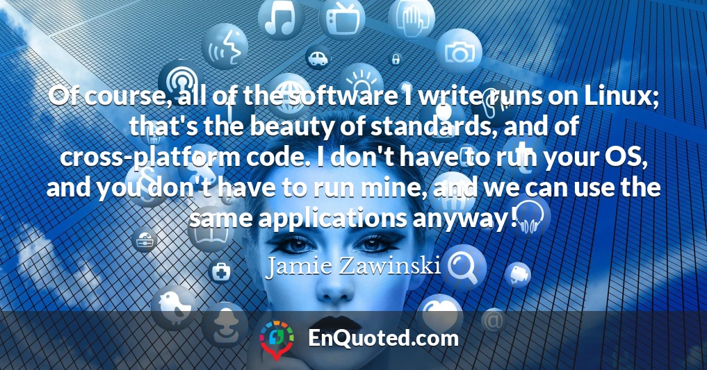 Of course, all of the software I write runs on Linux; that's the beauty of standards, and of cross-platform code. I don't have to run your OS, and you don't have to run mine, and we can use the same applications anyway!