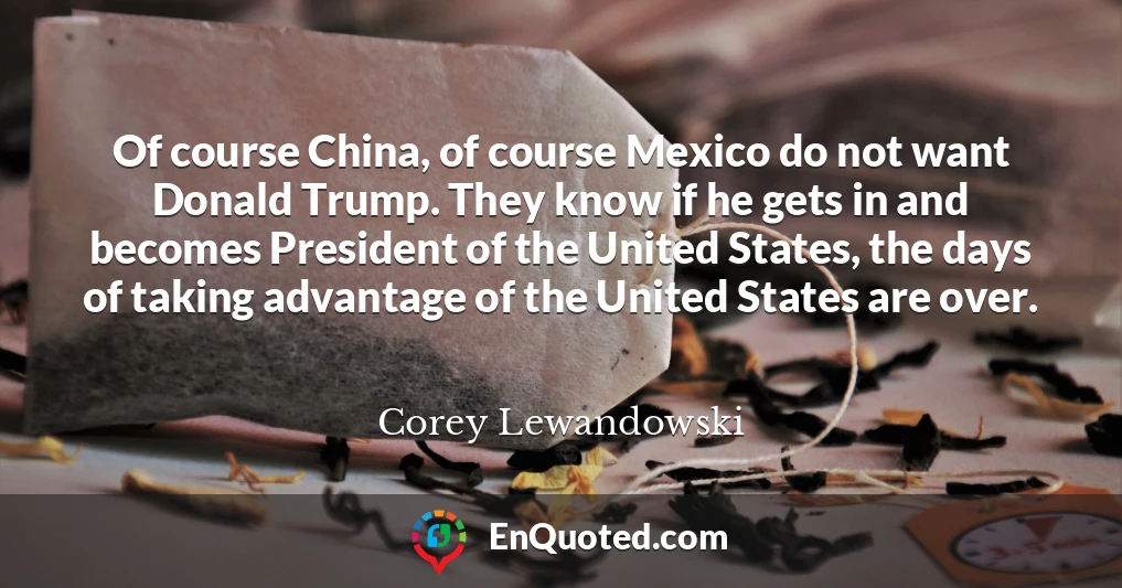 Of course China, of course Mexico do not want Donald Trump. They know if he gets in and becomes President of the United States, the days of taking advantage of the United States are over.