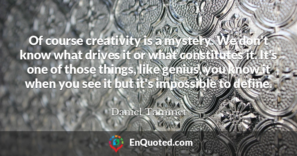 Of course creativity is a mystery. We don't know what drives it or what constitutes it. It's one of those things, like genius, you know it when you see it but it's impossible to define.