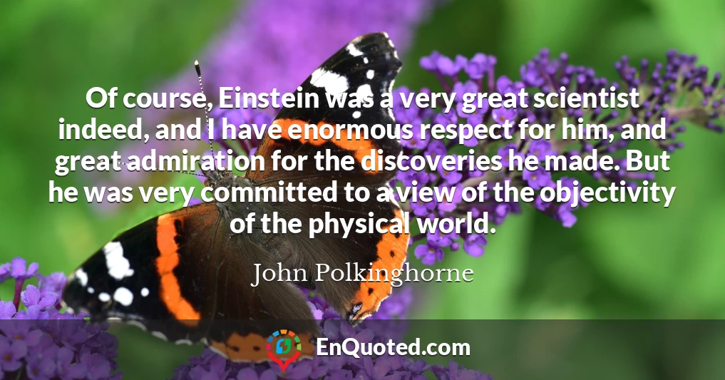Of course, Einstein was a very great scientist indeed, and I have enormous respect for him, and great admiration for the discoveries he made. But he was very committed to a view of the objectivity of the physical world.