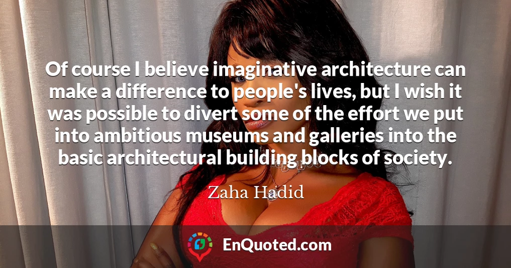 Of course I believe imaginative architecture can make a difference to people's lives, but I wish it was possible to divert some of the effort we put into ambitious museums and galleries into the basic architectural building blocks of society.