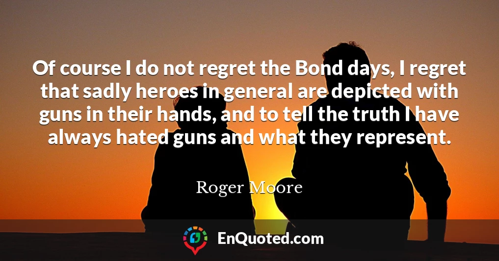 Of course I do not regret the Bond days, I regret that sadly heroes in general are depicted with guns in their hands, and to tell the truth I have always hated guns and what they represent.