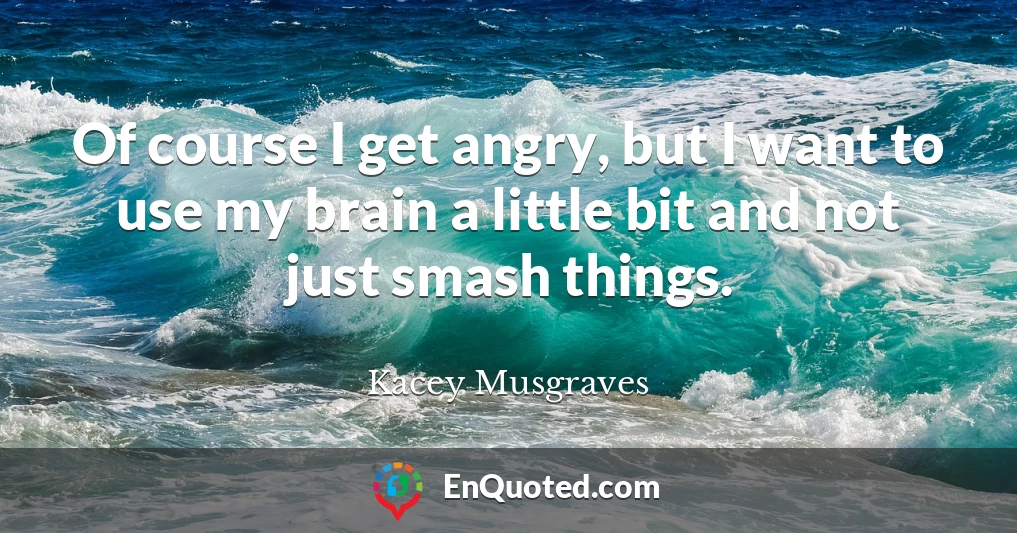 Of course I get angry, but I want to use my brain a little bit and not just smash things.