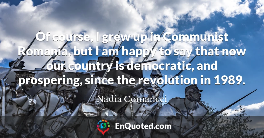 Of course, I grew up in Communist Romania, but I am happy to say that now our country is democratic, and prospering, since the revolution in 1989.