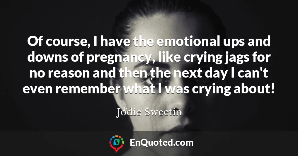 Of course, I have the emotional ups and downs of pregnancy, like crying jags for no reason and then the next day I can't even remember what I was crying about!