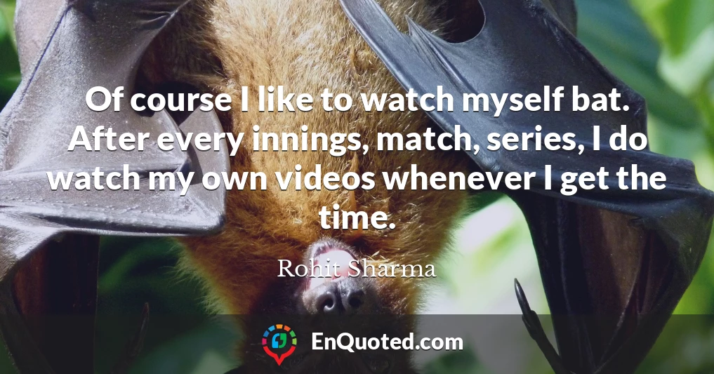 Of course I like to watch myself bat. After every innings, match, series, I do watch my own videos whenever I get the time.