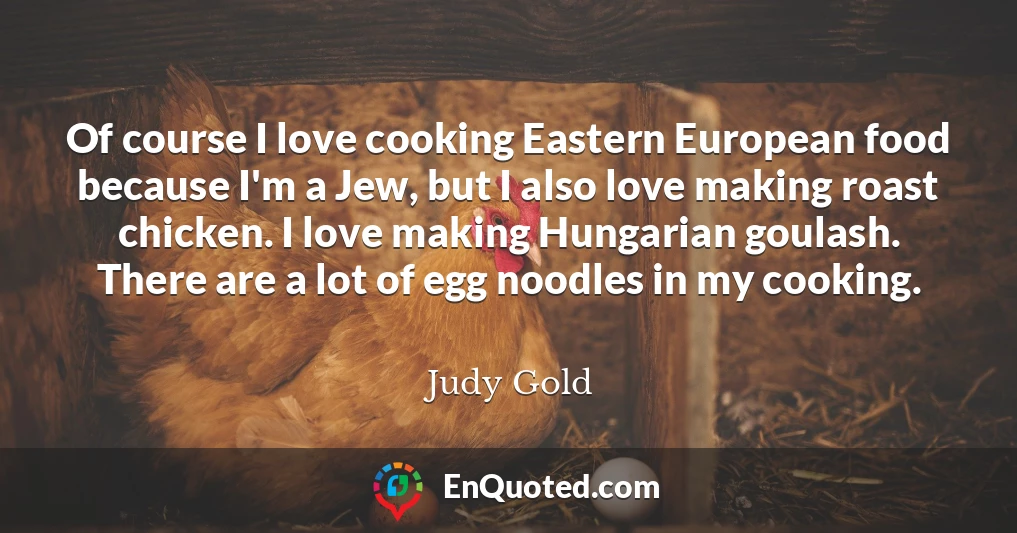 Of course I love cooking Eastern European food because I'm a Jew, but I also love making roast chicken. I love making Hungarian goulash. There are a lot of egg noodles in my cooking.