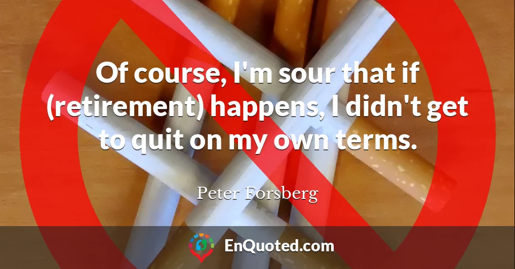 Of course, I'm sour that if (retirement) happens, I didn't get to quit on my own terms.