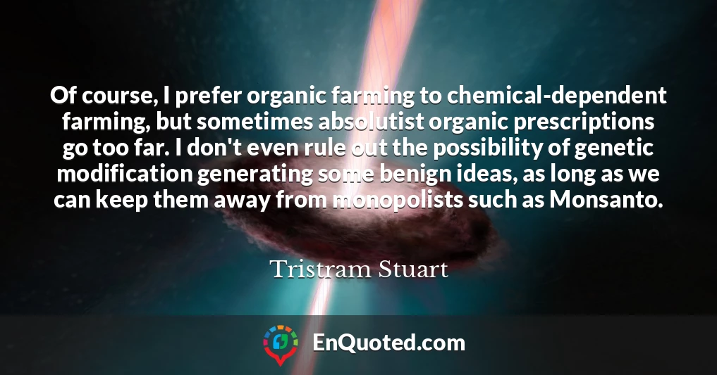 Of course, I prefer organic farming to chemical-dependent farming, but sometimes absolutist organic prescriptions go too far. I don't even rule out the possibility of genetic modification generating some benign ideas, as long as we can keep them away from monopolists such as Monsanto.