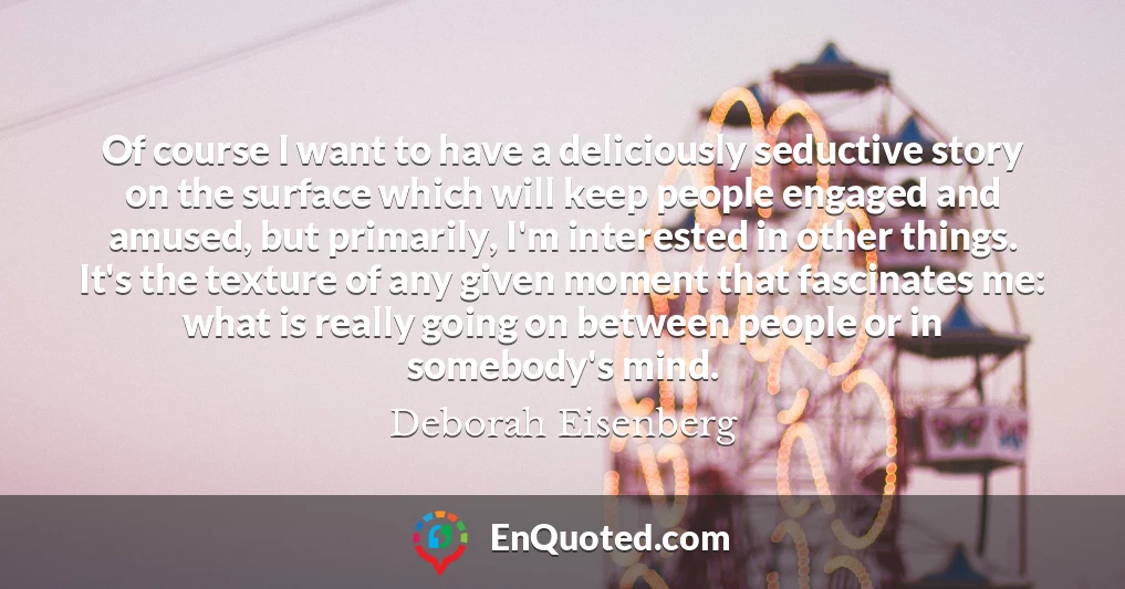 Of course I want to have a deliciously seductive story on the surface which will keep people engaged and amused, but primarily, I'm interested in other things. It's the texture of any given moment that fascinates me: what is really going on between people or in somebody's mind.