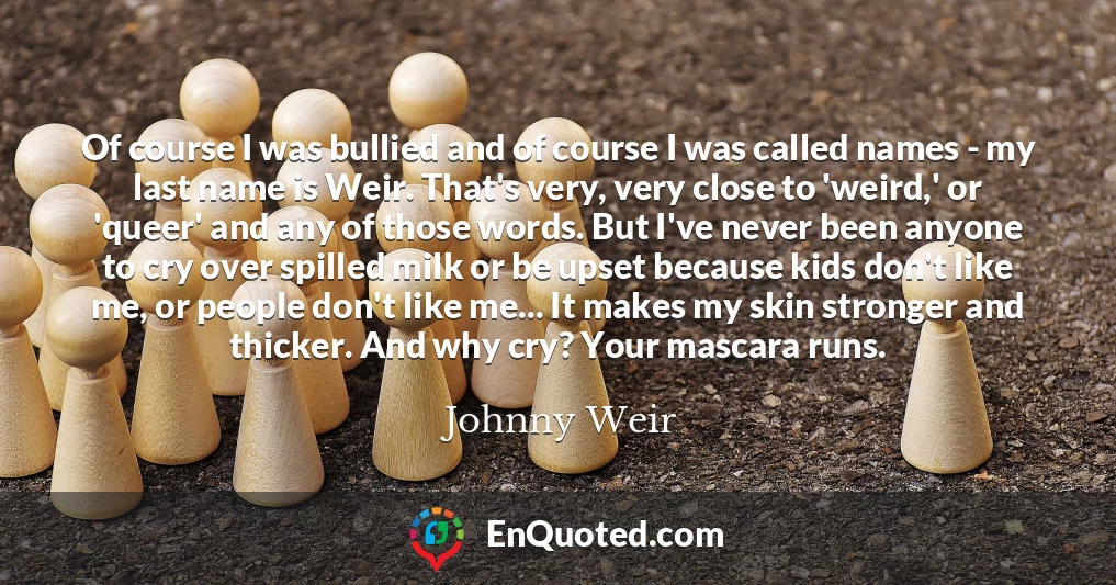 Of course I was bullied and of course I was called names - my last name is Weir. That's very, very close to 'weird,' or 'queer' and any of those words. But I've never been anyone to cry over spilled milk or be upset because kids don't like me, or people don't like me... It makes my skin stronger and thicker. And why cry? Your mascara runs.