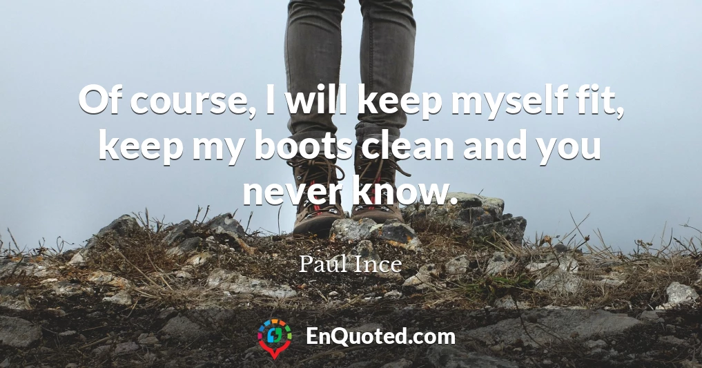 Of course, I will keep myself fit, keep my boots clean and you never know.