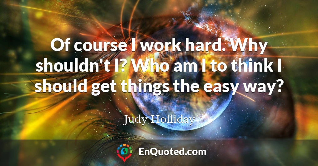 Of course I work hard. Why shouldn't I? Who am I to think I should get things the easy way?