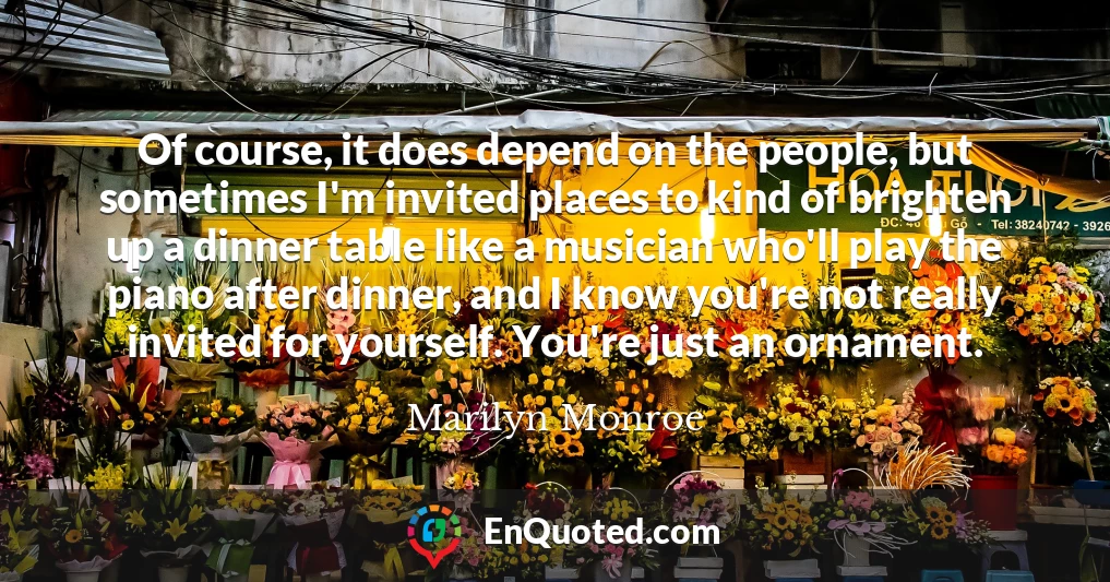 Of course, it does depend on the people, but sometimes I'm invited places to kind of brighten up a dinner table like a musician who'll play the piano after dinner, and I know you're not really invited for yourself. You're just an ornament.
