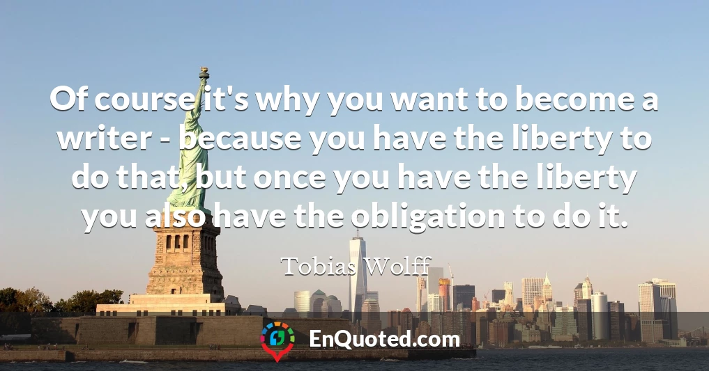 Of course it's why you want to become a writer - because you have the liberty to do that, but once you have the liberty you also have the obligation to do it.