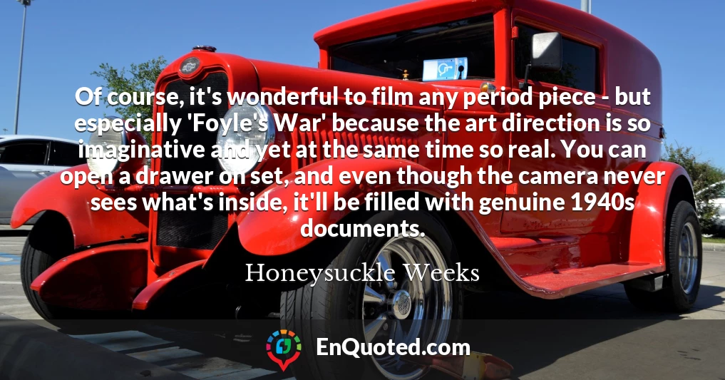 Of course, it's wonderful to film any period piece - but especially 'Foyle's War' because the art direction is so imaginative and yet at the same time so real. You can open a drawer on set, and even though the camera never sees what's inside, it'll be filled with genuine 1940s documents.