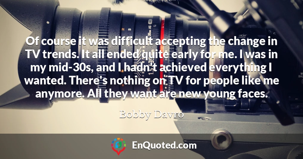 Of course it was difficult accepting the change in TV trends. It all ended quite early for me. I was in my mid-30s, and I hadn't achieved everything I wanted. There's nothing on TV for people like me anymore. All they want are new young faces.