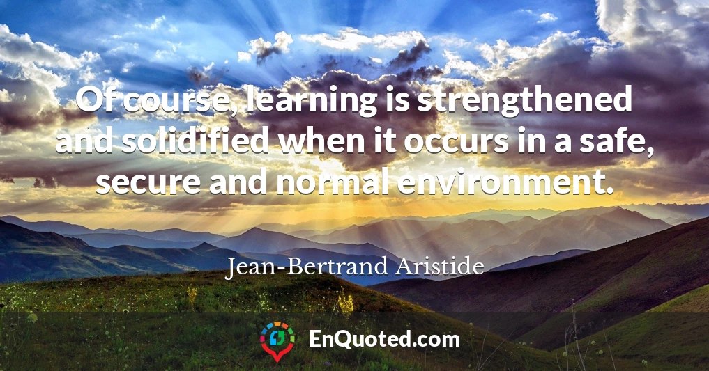 Of course, learning is strengthened and solidified when it occurs in a safe, secure and normal environment.