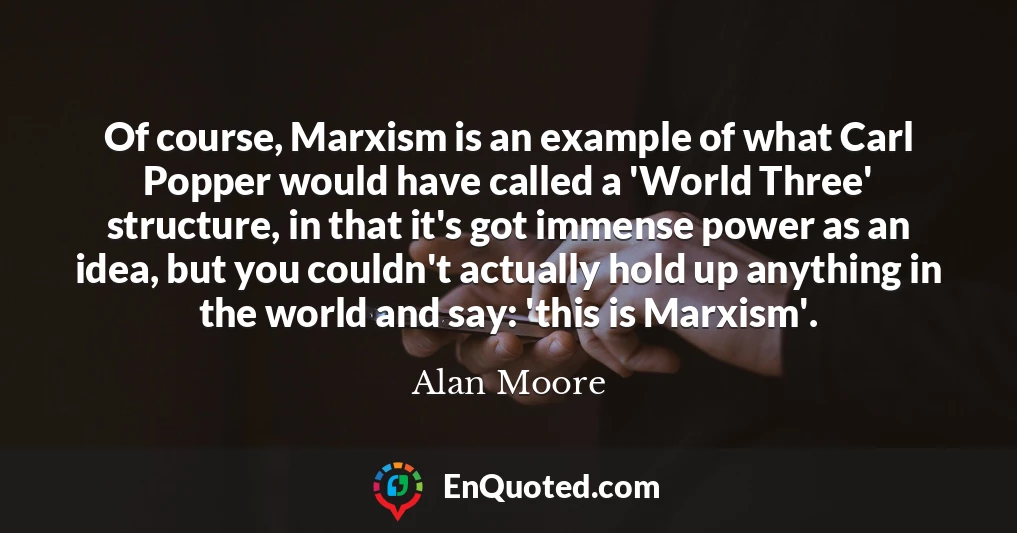 Of course, Marxism is an example of what Carl Popper would have called a 'World Three' structure, in that it's got immense power as an idea, but you couldn't actually hold up anything in the world and say: 'this is Marxism'.