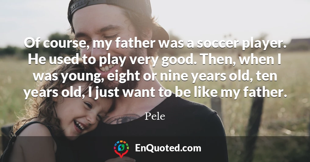 Of course, my father was a soccer player. He used to play very good. Then, when I was young, eight or nine years old, ten years old, I just want to be like my father.