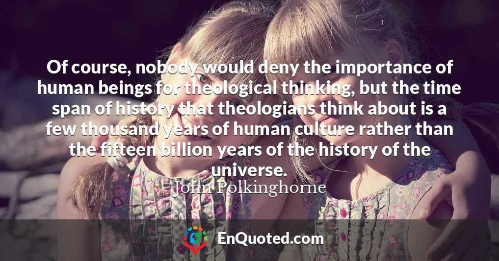 Of course, nobody would deny the importance of human beings for theological thinking, but the time span of history that theologians think about is a few thousand years of human culture rather than the fifteen billion years of the history of the universe.