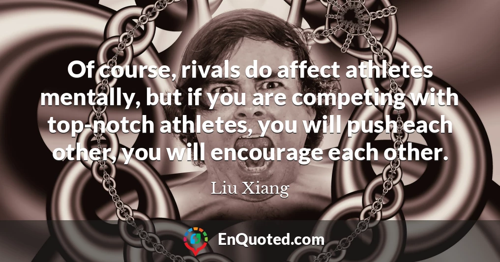 Of course, rivals do affect athletes mentally, but if you are competing with top-notch athletes, you will push each other, you will encourage each other.