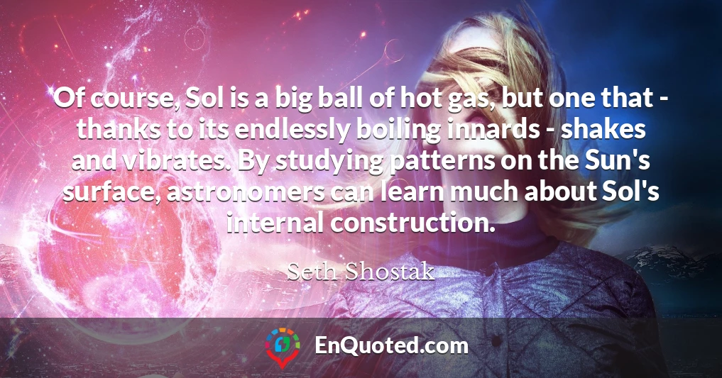Of course, Sol is a big ball of hot gas, but one that - thanks to its endlessly boiling innards - shakes and vibrates. By studying patterns on the Sun's surface, astronomers can learn much about Sol's internal construction.