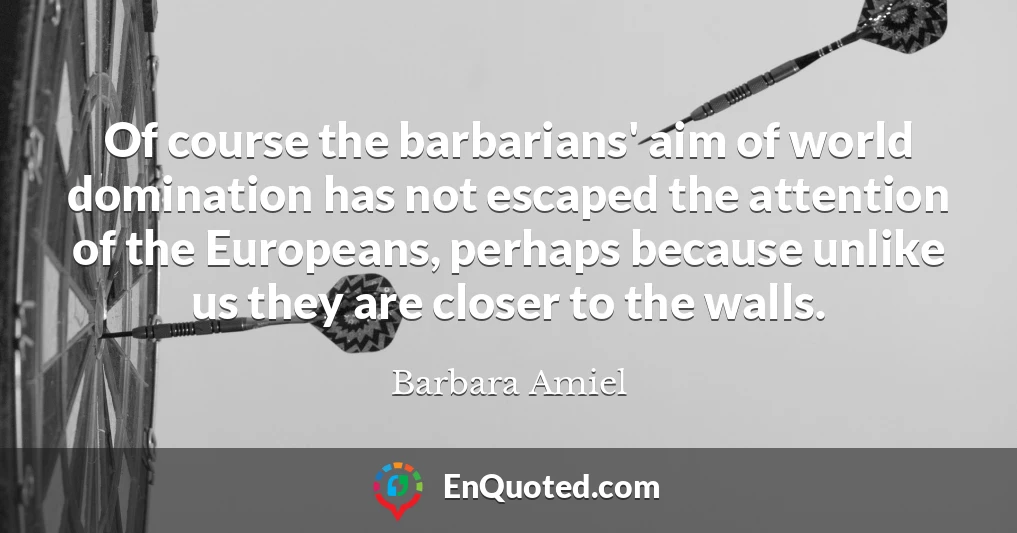 Of course the barbarians' aim of world domination has not escaped the attention of the Europeans, perhaps because unlike us they are closer to the walls.